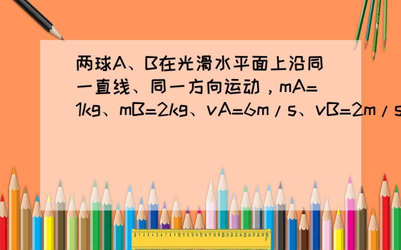 两球A、B在光滑水平面上沿同一直线、同一方向运动，mA=1kg、mB=2kg、vA=6m/s、vB=2m/s.当球A追上