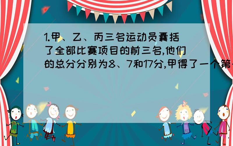 1.甲、乙、丙三名运动员囊括了全部比赛项目的前三名,他们的总分分别为8、7和17分,甲得了一个第一名,已知各个比赛项目分