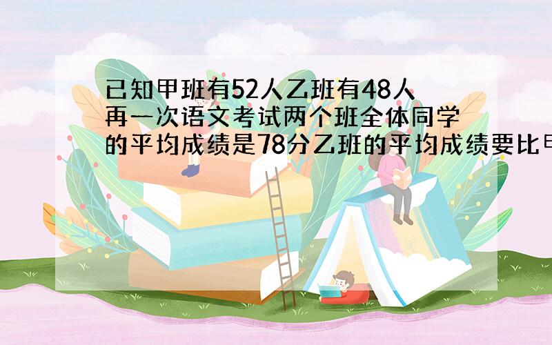 已知甲班有52人乙班有48人再一次语文考试两个班全体同学的平均成绩是78分乙班的平均成绩要比甲班的平均成绩高五分甲班的平