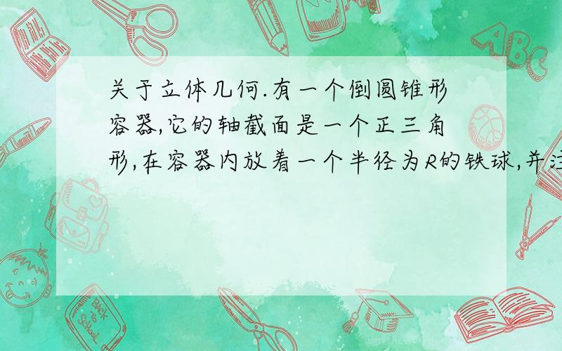 关于立体几何.有一个倒圆锥形容器,它的轴截面是一个正三角形,在容器内放着一个半径为R的铁球,并注入水,使睡眠与球正好相切