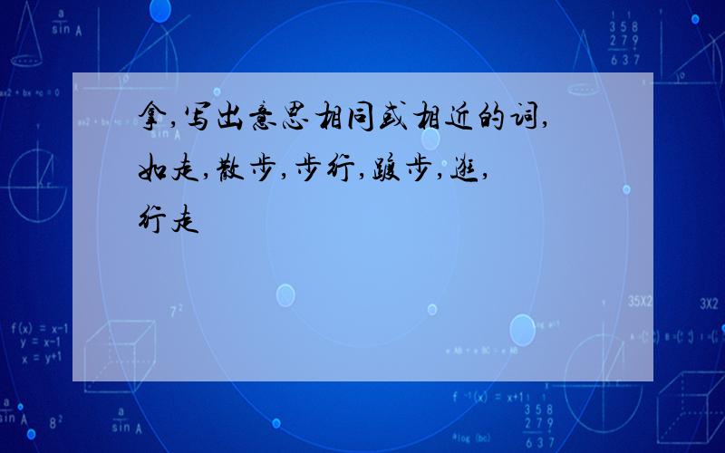 拿,写出意思相同或相近的词,如走,散步,步行,踱步,逛,行走