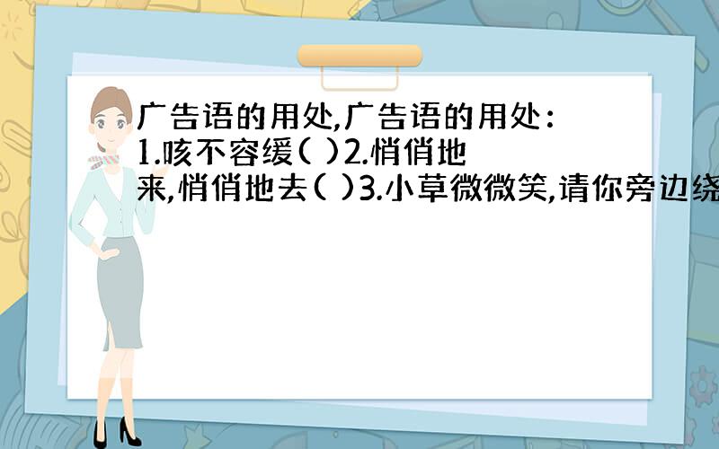 广告语的用处,广告语的用处：1.咳不容缓( )2.悄俏地来,悄俏地去( )3.小草微微笑,请你旁边绕( )4.我们的名声