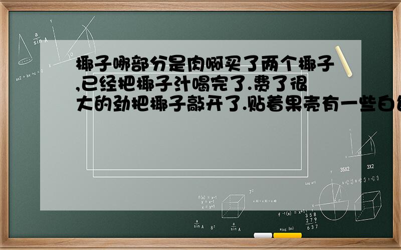 椰子哪部分是肉啊买了两个椰子,已经把椰子汁喝完了.费了很大的劲把椰子敲开了.贴着果壳有一些白色的约一公分厚的东东,有点硬