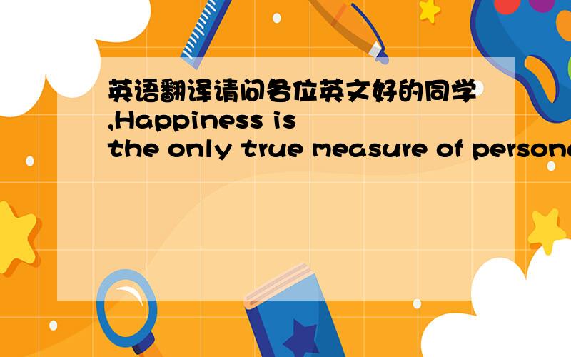 英语翻译请问各位英文好的同学,Happiness is the only true measure of persona