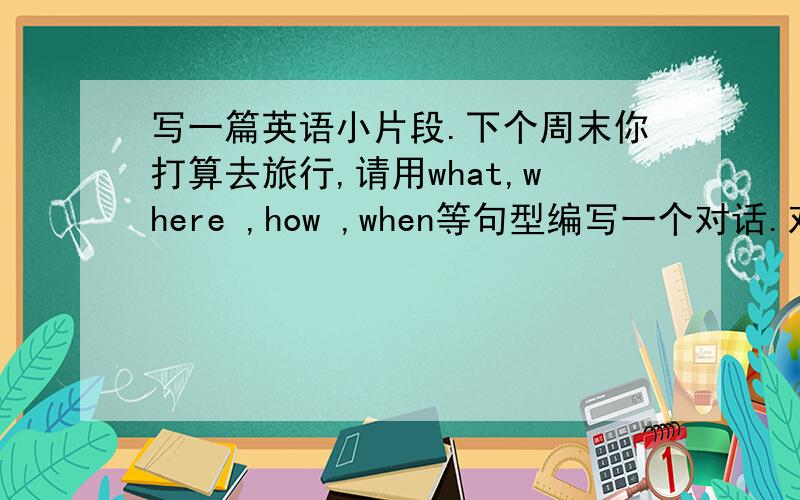 写一篇英语小片段.下个周末你打算去旅行,请用what,where ,how ,when等句型编写一个对话.对话开头已给出