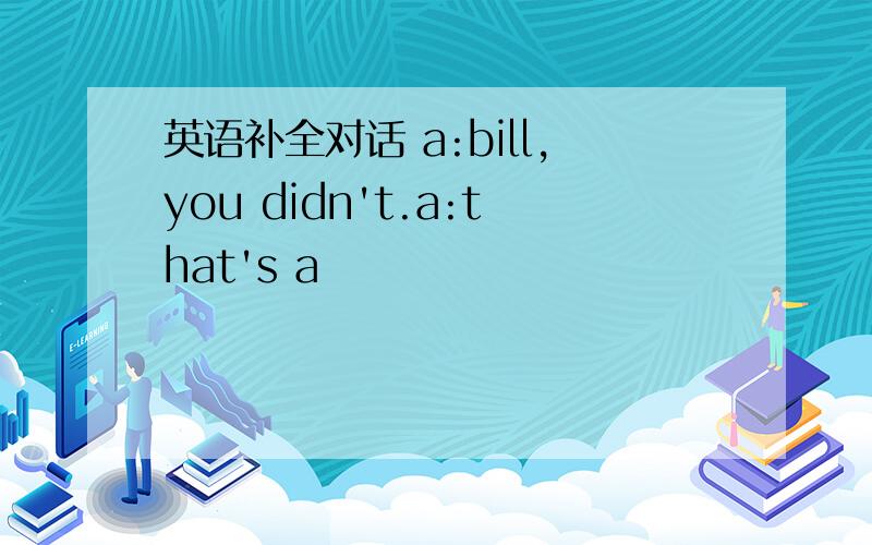 英语补全对话 a:bill,you didn't.a:that's a