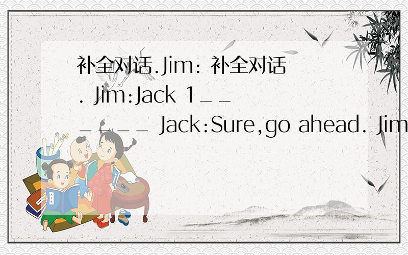 补全对话.Jim: 补全对话. Jim:Jack 1______ Jack:Sure,go ahead. Jim:I w