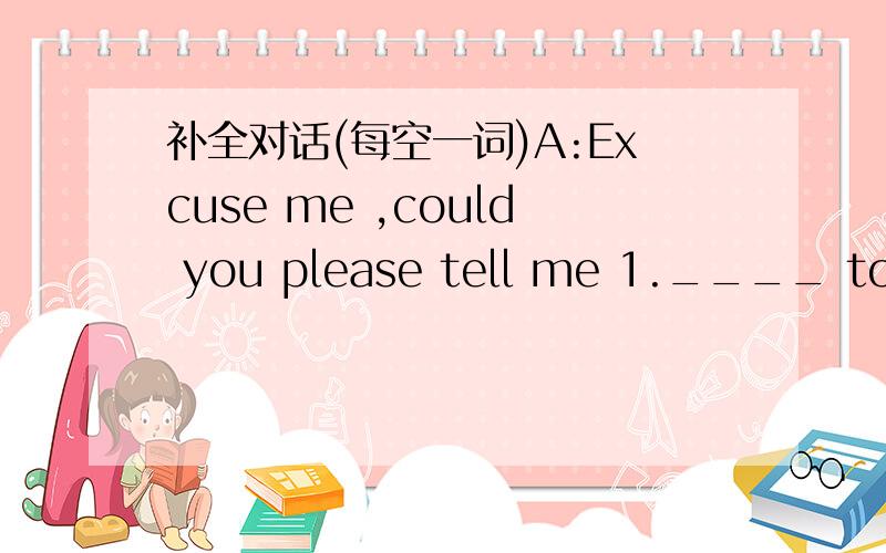 补全对话(每空一词)A:Excuse me ,could you please tell me 1.____ to ge