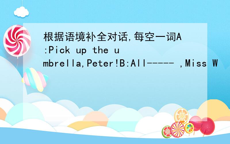 根据语境补全对话,每空一词A:Pick up the umbrella,Peter!B:All----- ,Miss W