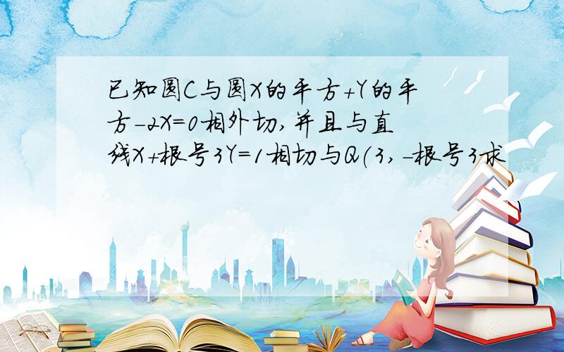 已知圆C与圆X的平方+Y的平方-2X=0相外切,并且与直线X+根号3Y=1相切与Q(3,-根号3求