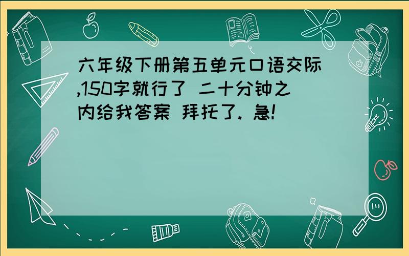 六年级下册第五单元口语交际 ,150字就行了 二十分钟之内给我答案 拜托了. 急!