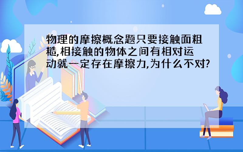 物理的摩擦概念题只要接触面粗糙,相接触的物体之间有相对运动就一定存在摩擦力,为什么不对?