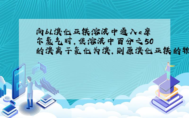 向bL溴化亚铁溶液中通入a摩尔氯气时,使溶液中百分之50的溴离子氧化为溴,则原溴化亚铁的物质的量浓度?