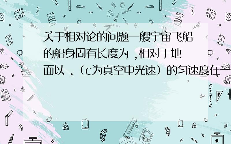 关于相对论的问题一艘宇宙飞船的船身固有长度为 ,相对于地面以 ,（c为真空中光速）的匀速度在一观测站的上空飞过.问（1）