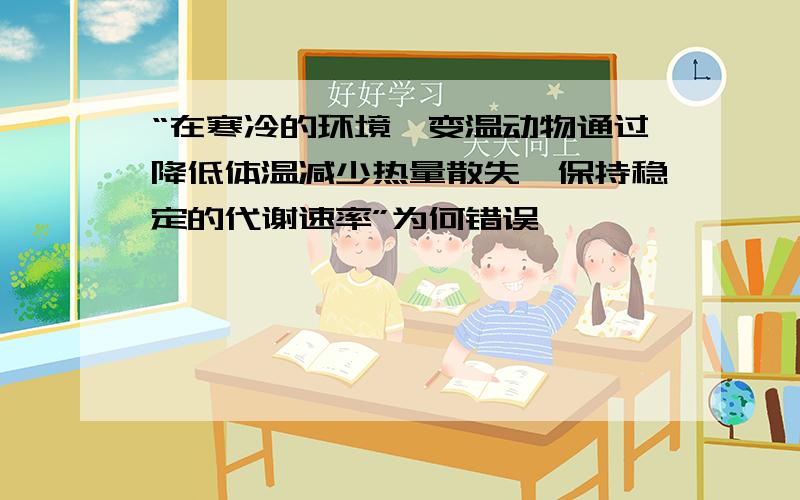 “在寒冷的环境,变温动物通过降低体温减少热量散失,保持稳定的代谢速率”为何错误