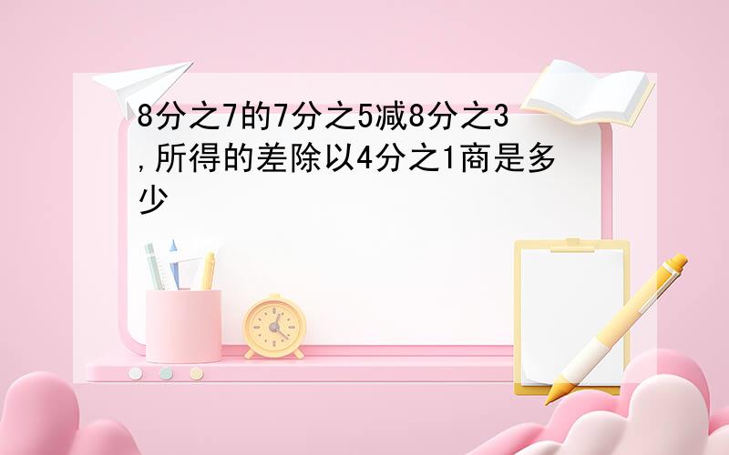 8分之7的7分之5减8分之3,所得的差除以4分之1商是多少