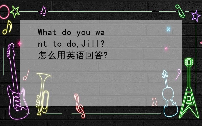 What do you want to do,Jill?怎么用英语回答?