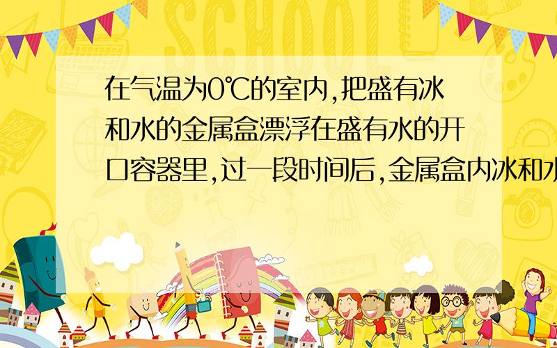 在气温为0℃的室内,把盛有冰和水的金属盒漂浮在盛有水的开口容器里,过一段时间后,金属盒内冰和水的变