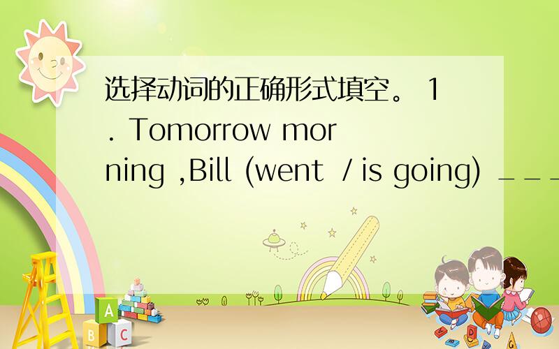 选择动词的正确形式填空。 1. Tomorrow morning ,Bill (went ／is going) ____