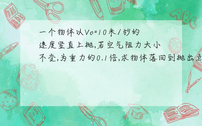 一个物体以Vo=10米/秒的速度竖直上抛,若空气阻力大小不变,为重力的0.1倍,求物体落回到抛出点的速度Vt和整个抛体的