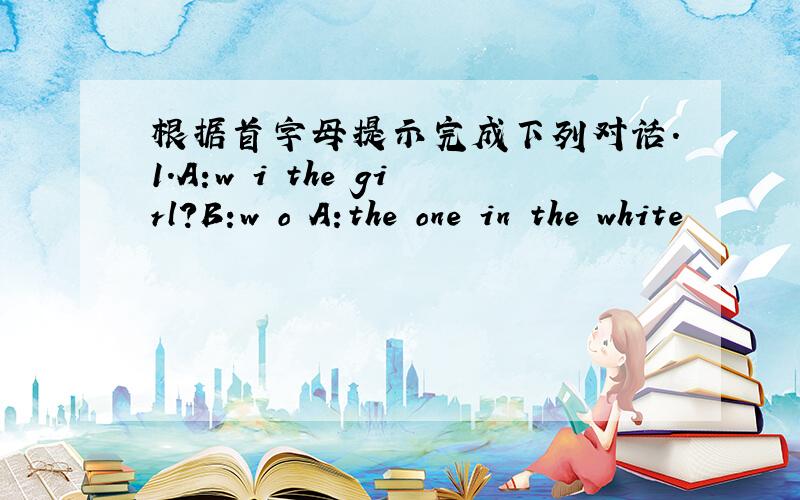 根据首字母提示完成下列对话.1.A:w i the girl?B:w o A:the one in the white