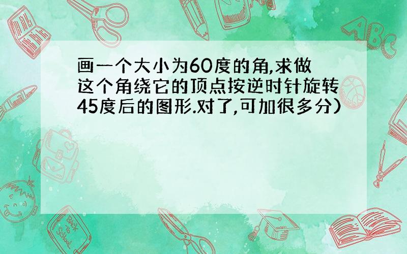 画一个大小为60度的角,求做这个角绕它的顶点按逆时针旋转45度后的图形.对了,可加很多分）