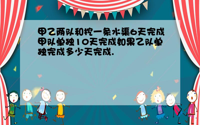 甲乙两队和挖一条水渠6天完成甲队单独10天完成如果乙队单独完成多少天完成.