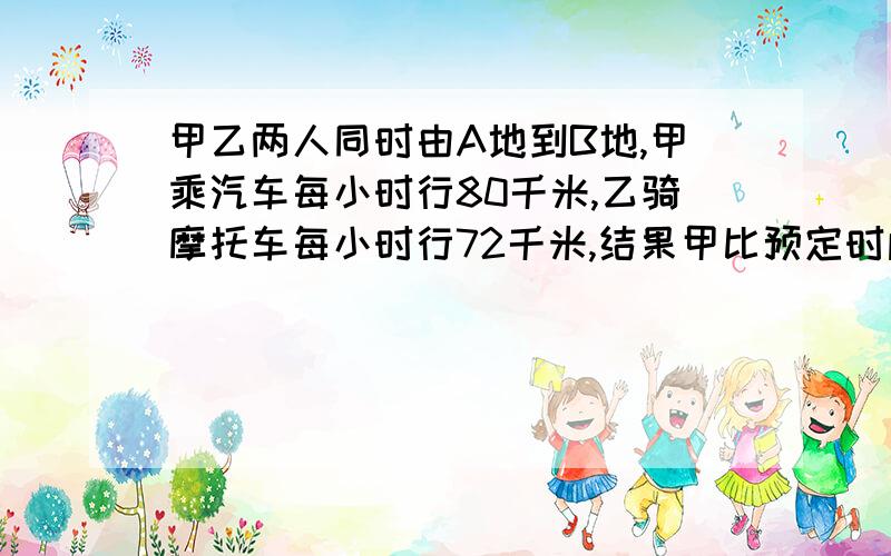 甲乙两人同时由A地到B地,甲乘汽车每小时行80千米,乙骑摩托车每小时行72千米,结果甲比预定时间早到了15分钟,而乙则迟