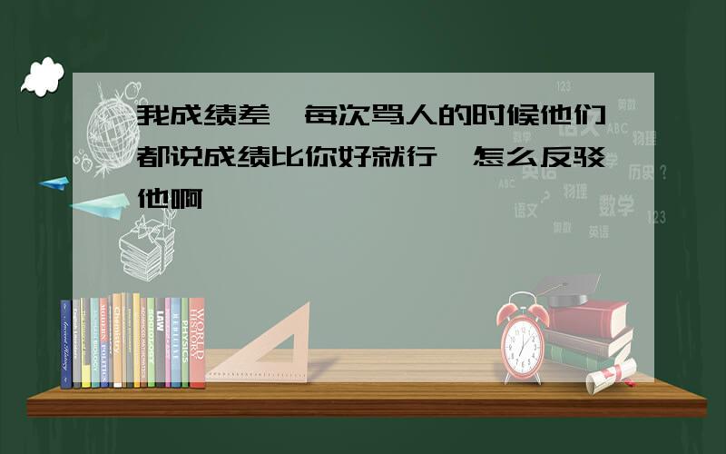 我成绩差,每次骂人的时候他们都说成绩比你好就行,怎么反驳他啊