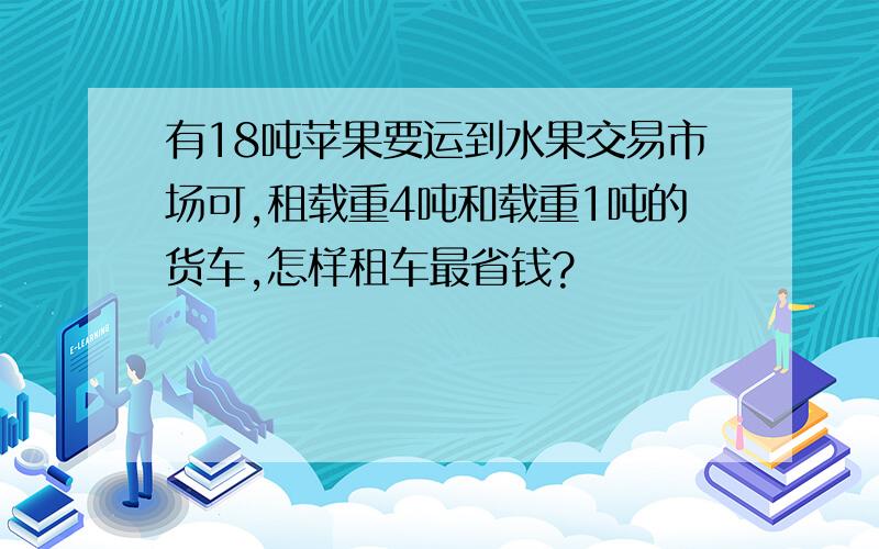 有18吨苹果要运到水果交易市场可,租载重4吨和载重1吨的货车,怎样租车最省钱?