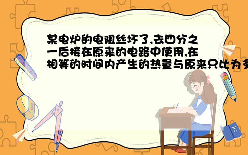 某电炉的电阻丝坏了,去四分之一后接在原来的电路中使用,在相等的时间内产生的热量与原来只比为多少?