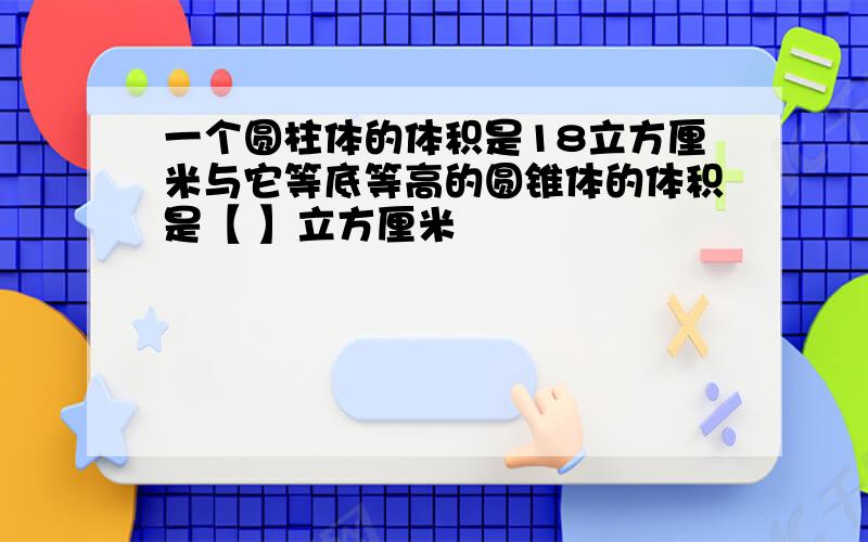 一个圆柱体的体积是18立方厘米与它等底等高的圆锥体的体积是【 】立方厘米