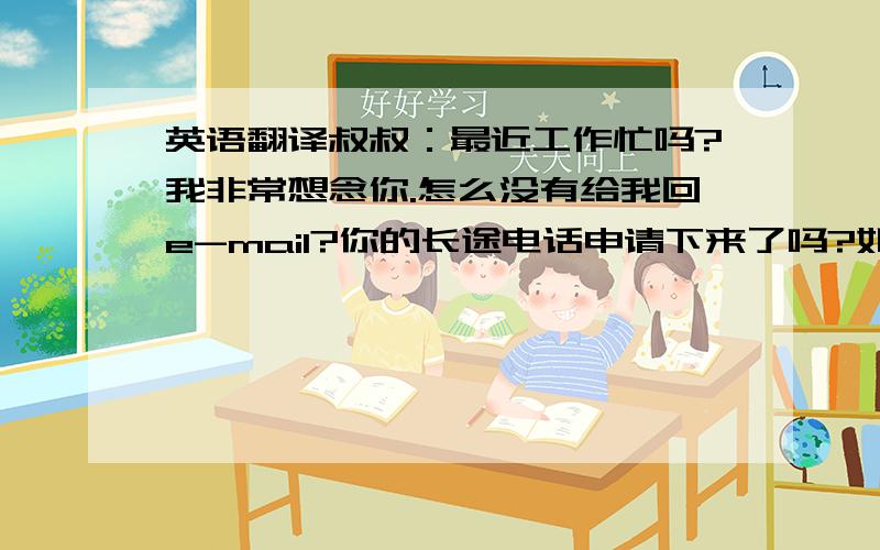 英语翻译叔叔：最近工作忙吗?我非常想念你.怎么没有给我回e-mail?你的长途电话申请下来了吗?如果没申请下来,先给我发