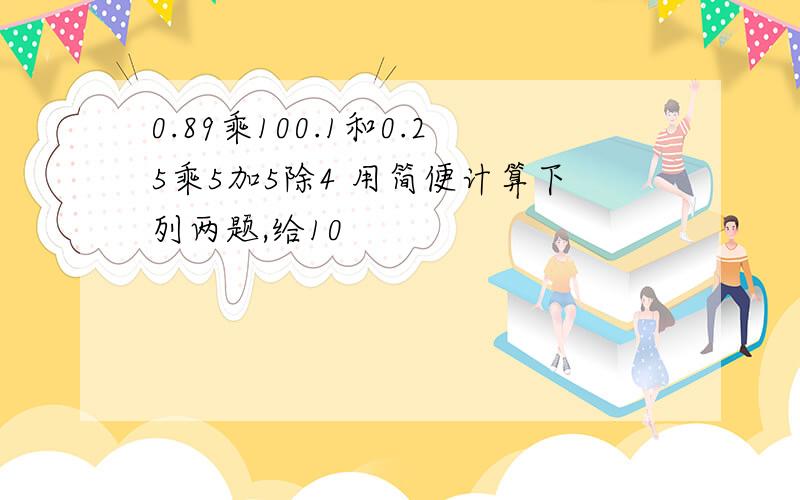 0.89乘100.1和0.25乘5加5除4 用简便计算下列两题,给10