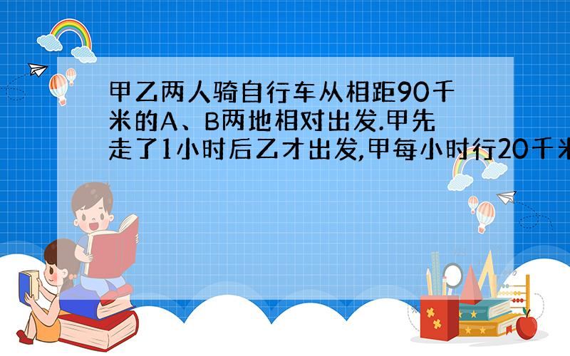 甲乙两人骑自行车从相距90千米的A、B两地相对出发.甲先走了1小时后乙才出发,甲每小时行20千米,乙每小时行15千米.乙