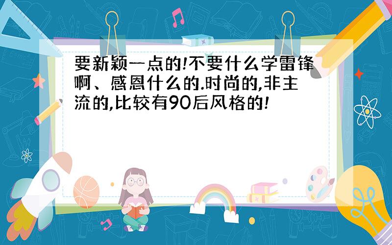 要新颖一点的!不要什么学雷锋啊、感恩什么的.时尚的,非主流的,比较有90后风格的!