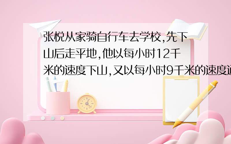 张悦从家骑自行车去学校,先下山后走平地,他以每小时12千米的速度下山,又以每小时9千米的速度通过平地,