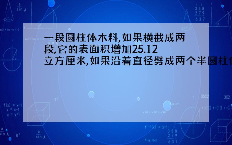 一段圆柱体木料,如果横截成两段,它的表面积增加25.12立方厘米,如果沿着直径劈成两个半圆柱体,它的表面积增加100平方