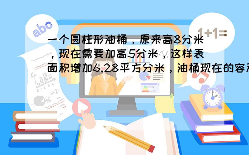 一个圆柱形油桶，原来高8分米，现在需要加高5分米，这样表面积增加6.28平方分米，油桶现在的容积是多少立方分米？