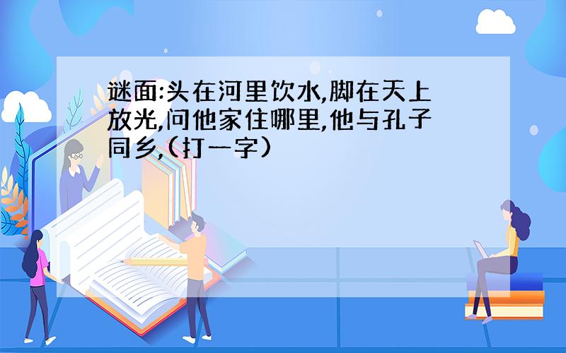 谜面:头在河里饮水,脚在天上放光,问他家住哪里,他与孔子同乡,(打一字)