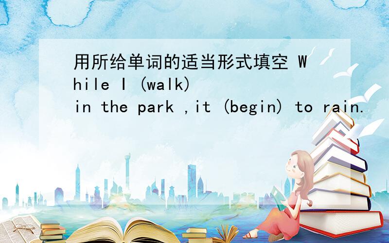 用所给单词的适当形式填空 While I (walk) in the park ,it (begin) to rain.