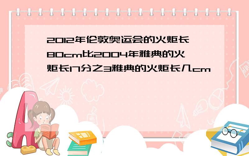 2012年伦敦奥运会的火炬长80cm比2004年雅典的火炬长17分之3雅典的火炬长几cm