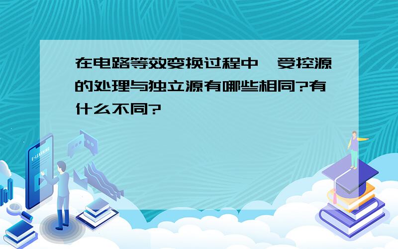 在电路等效变换过程中,受控源的处理与独立源有哪些相同?有什么不同?