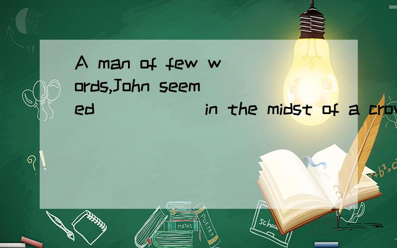 A man of few words,John seemed _____ in the midst of a crowd