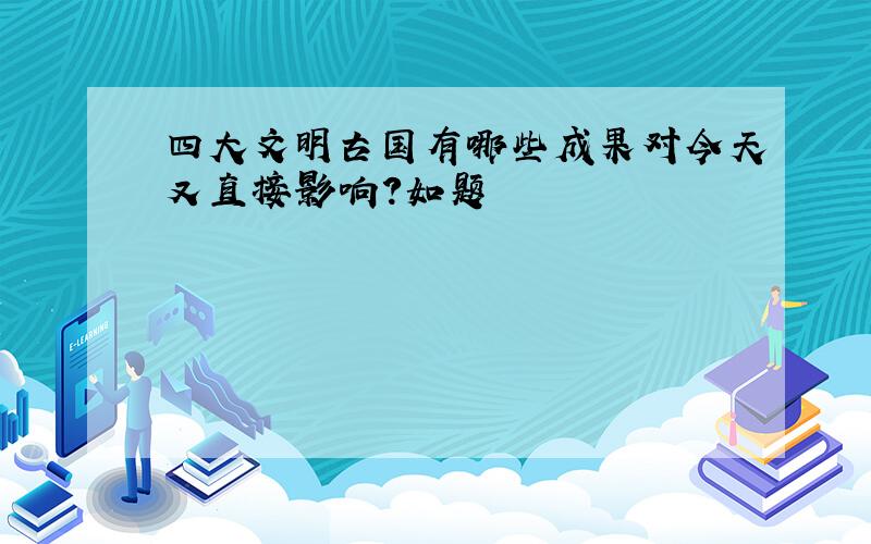 四大文明古国有哪些成果对今天又直接影响?如题