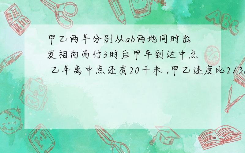 甲乙两车分别从ab两地同时出发相向而行3时后甲车到达中点 乙车离中点还有20千米 ,甲乙速度比2/3ab相距几