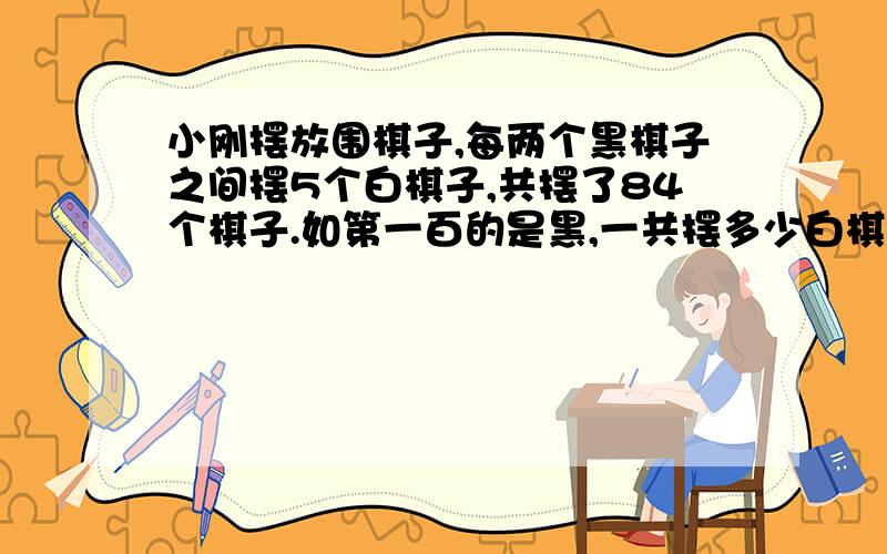 小刚摆放围棋子,每两个黑棋子之间摆5个白棋子,共摆了84个棋子.如第一百的是黑,一共摆多少白棋子