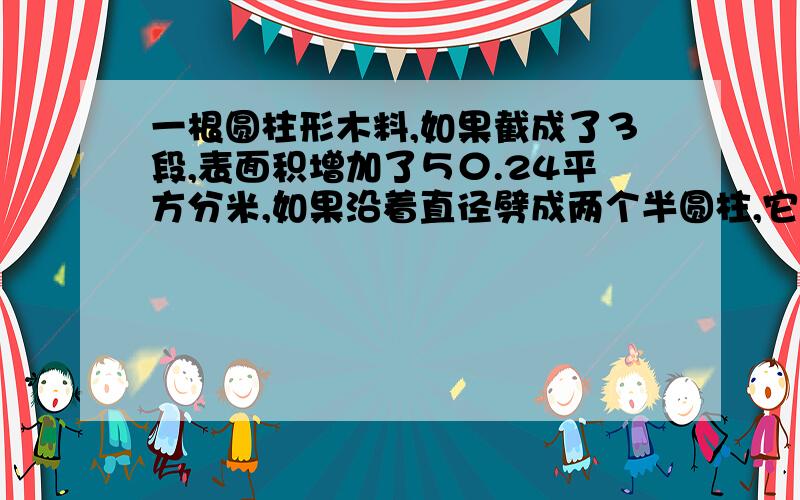 一根圆柱形木料,如果截成了３段,表面积增加了５０.24平方分米,如果沿着直径劈成两个半圆柱,它的表面积增加了８０平方分米