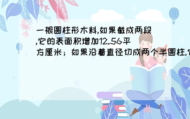 一根圆柱形木料,如果截成两段,它的表面积增加12.56平方厘米；如果沿着直径切成两个半圆柱,它的表面积增加120平方厘米