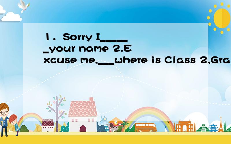 1．Sorry I______your name 2.Excuse me,___where is Class 2,Gra